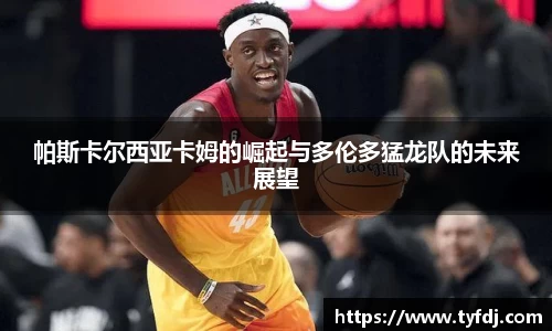 帕斯卡尔西亚卡姆的崛起与多伦多猛龙队的未来展望